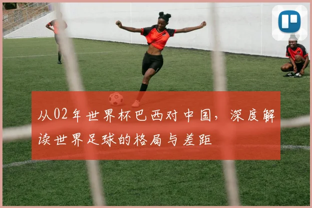 从02年世界杯巴西对中国，深度解读世界足球的格局与差距